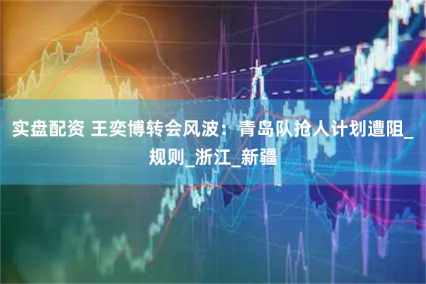 实盘配资 王奕博转会风波：青岛队抢人计划遭阻_规则_浙江_新疆