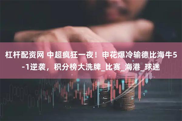 杠杆配资网 中超疯狂一夜！申花爆冷输德比海牛5-1逆袭，积分榜大洗牌_比赛_海港_球迷