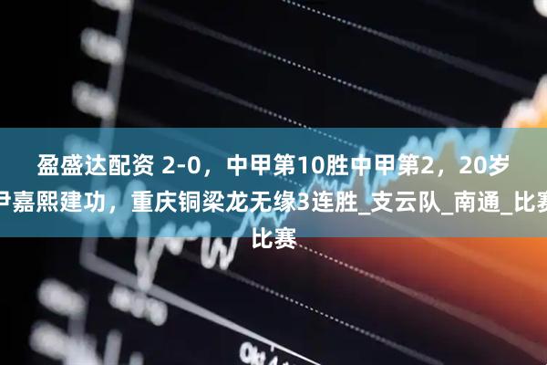 盈盛达配资 2-0，中甲第10胜中甲第2，20岁尹嘉熙建功，重庆铜梁龙无缘3连胜_支云队_南通_比赛