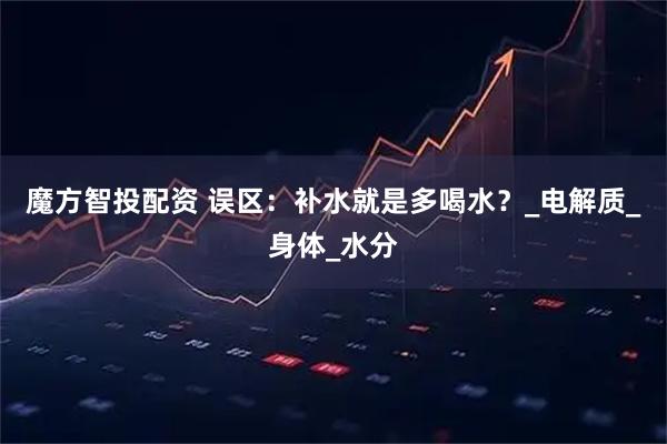 魔方智投配资 误区：补水就是多喝水？_电解质_身体_水分