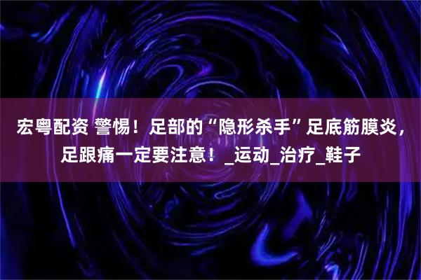 宏粤配资 警惕！足部的“隐形杀手”足底筋膜炎，足跟痛一定要注意！_运动_治疗_鞋子