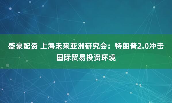 盛豪配资 上海未来亚洲研究会：特朗普2.0冲击国际贸易投资环境