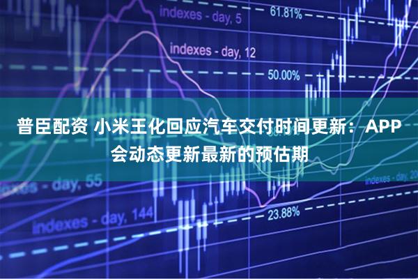 普臣配资 小米王化回应汽车交付时间更新：APP会动态更新最新的预估期