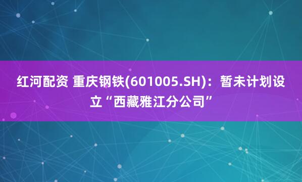 红河配资 重庆钢铁(601005.SH)：暂未计划设立“西藏雅江分公司”