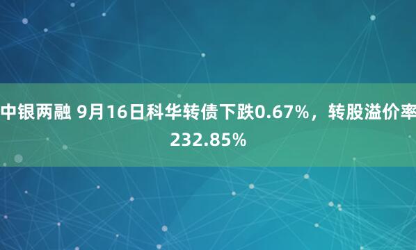 中银两融 9月16日科华转债下跌0.67%，转股溢价率232.85%