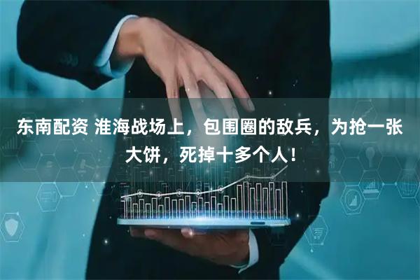 东南配资 淮海战场上，包围圈的敌兵，为抢一张大饼，死掉十多个人！