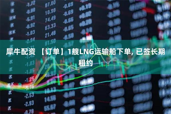 犀牛配资 【订单】1艘LNG运输船下单, 已签长期租约