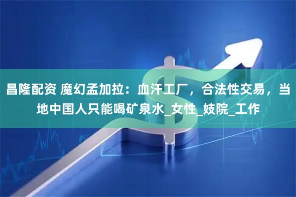 昌隆配资 魔幻孟加拉：血汗工厂，合法性交易，当地中国人只能喝矿泉水_女性_妓院_工作