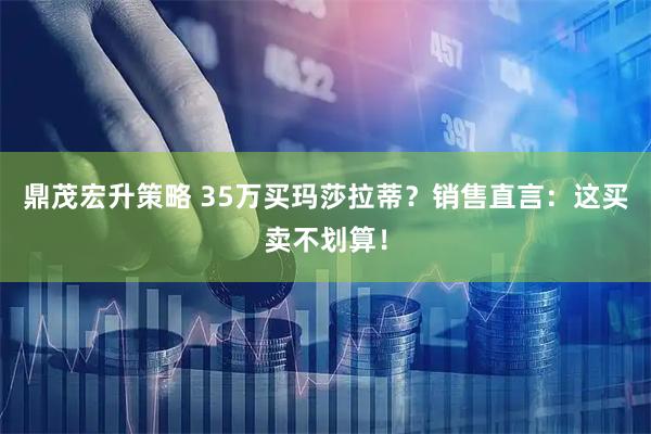 鼎茂宏升策略 35万买玛莎拉蒂？销售直言：这买卖不划算！